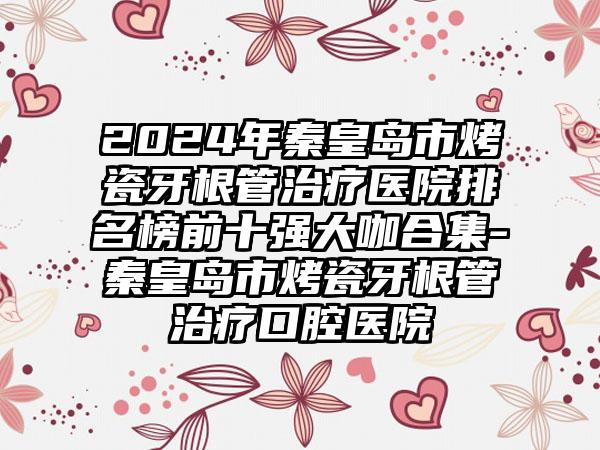 2024年秦皇岛市烤瓷牙根管治疗医院排名榜前十强大咖合集-秦皇岛市烤瓷牙根管治疗口腔医院