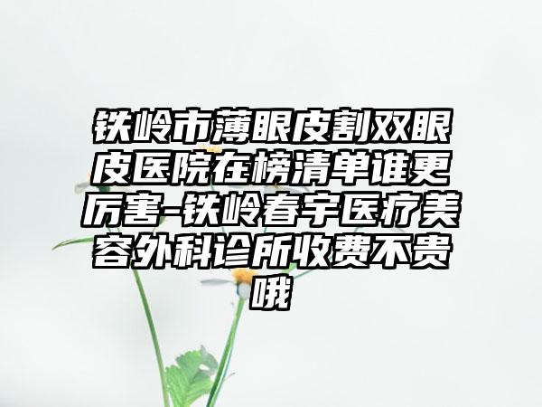 铁岭市薄眼皮割双眼皮医院在榜清单谁更厉害-铁岭春宇医疗美容外科诊所收费不贵哦