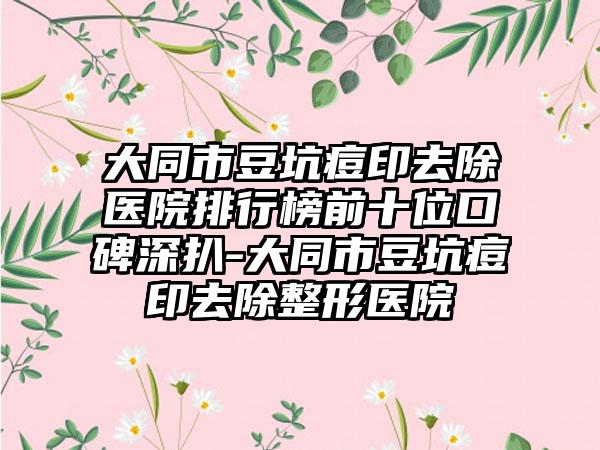 大同市豆坑痘印去除医院排行榜前十位口碑深扒-大同市豆坑痘印去除整形医院