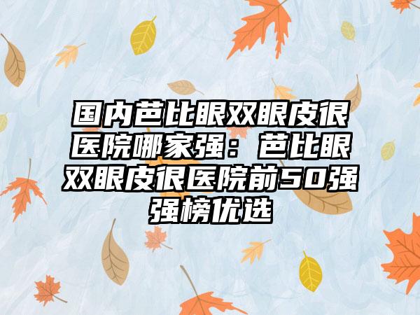 国内芭比眼双眼皮很医院哪家强：芭比眼双眼皮很医院前50强强榜优选