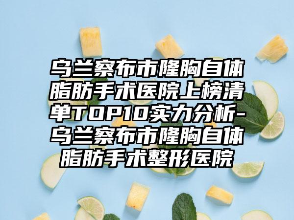 乌兰察布市隆胸自体脂肪手术医院上榜清单TOP10实力分析-乌兰察布市隆胸自体脂肪手术整形医院