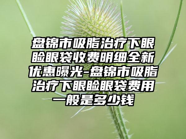 盘锦市吸脂治疗下眼睑眼袋收费明细全新优惠曝光-盘锦市吸脂治疗下眼睑眼袋费用一般是多少钱