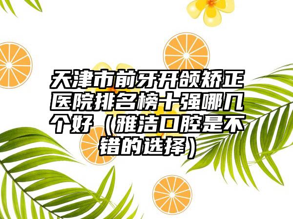 天津市前牙开颌矫正医院排名榜十强哪几个好（雅洁口腔是不错的选择）