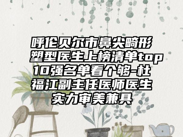 呼伦贝尔市鼻尖畸形塑型医生上榜清单top10强名单看个够-杜福江副主任医师医生实力审美兼具