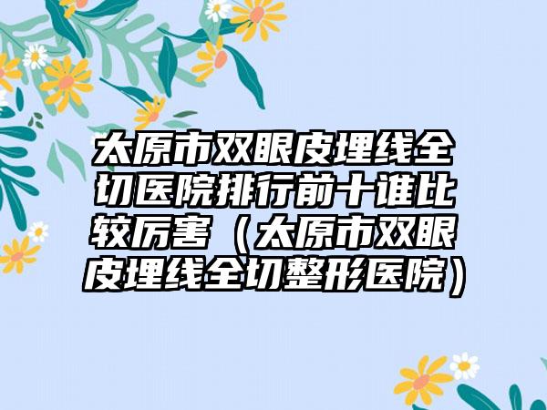 太原市双眼皮埋线全切医院排行前十谁比较厉害（太原市双眼皮埋线全切整形医院）