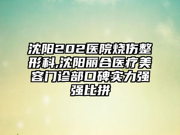 沈阳202医院烧伤整形科,沈阳丽合医疗美容门诊部口碑实力强强比拼