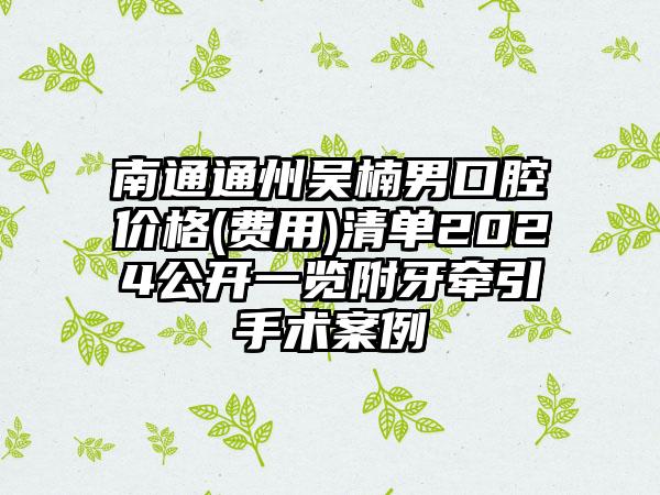 南通通州吴楠男口腔价格(费用)清单2024公开一览附牙牵引手术案例