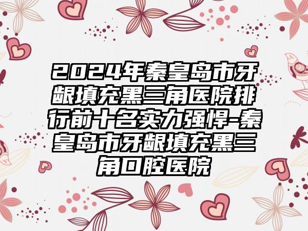 2024年秦皇岛市牙龈填充黑三角医院排行前十名实力强悍-秦皇岛市牙龈填充黑三角口腔医院