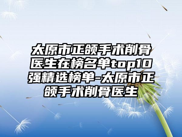 太原市正颌手术削骨医生在榜名单top10强精选榜单-太原市正颌手术削骨医生