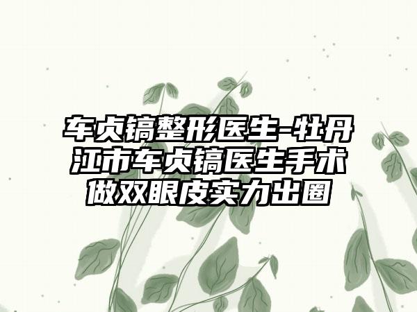 车贞镐整形医生-牡丹江市车贞镐医生手术做双眼皮实力出圈