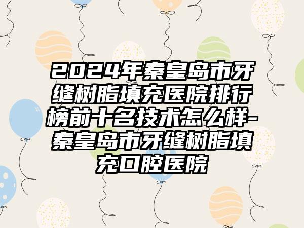 2024年秦皇岛市牙缝树脂填充医院排行榜前十名技术怎么样-秦皇岛市牙缝树脂填充口腔医院