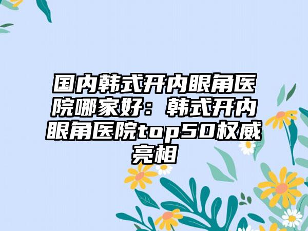 国内韩式开内眼角医院哪家好：韩式开内眼角医院top50权威亮相