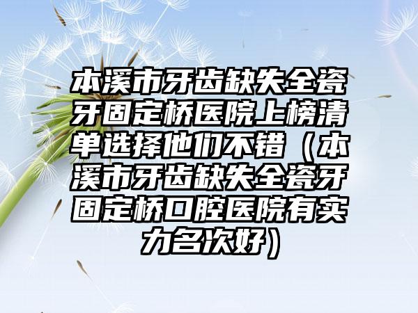 本溪市牙齿缺失全瓷牙固定桥医院上榜清单选择他们不错（本溪市牙齿缺失全瓷牙固定桥口腔医院有实力名次好）