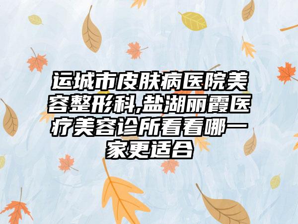 运城市皮肤病医院美容整形科,盐湖丽霞医疗美容诊所看看哪一家更适合