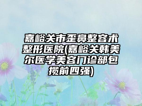 嘉峪关市歪鼻整容术整形医院(嘉峪关韩美尔医学美容门诊部包揽前四强)