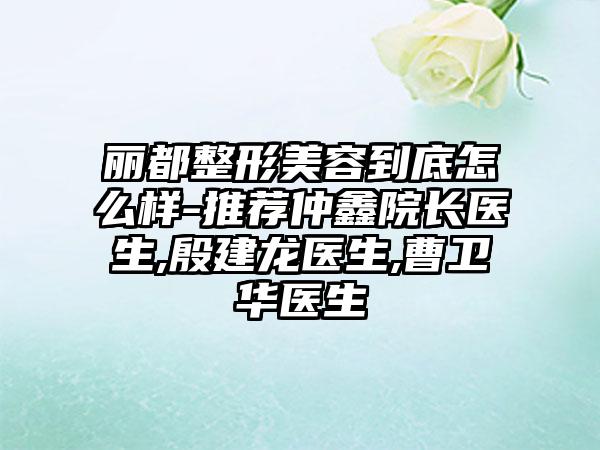 丽都整形美容到底怎么样-推荐仲鑫院长医生,殷建龙医生,曹卫华医生