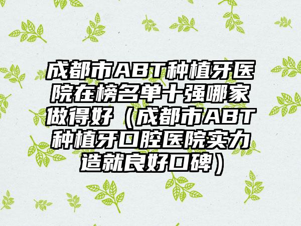 成都市ABT种植牙医院在榜名单十强哪家做得好（成都市ABT种植牙口腔医院实力造就良好口碑）