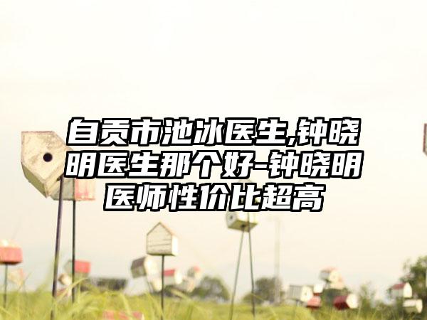 自贡市池冰医生,钟晓明医生那个好-钟晓明医师性价比超高