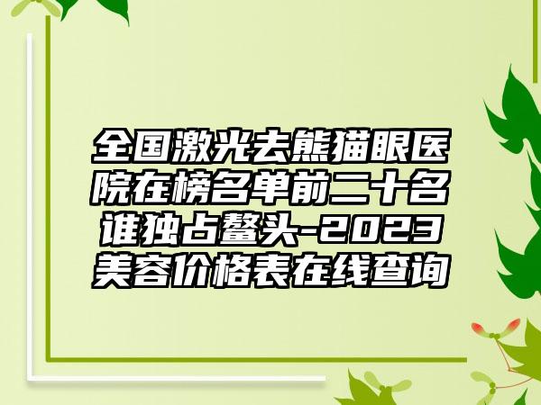 全国激光去熊猫眼医院在榜名单前二十名谁独占鳌头-2023美容价格表在线查询