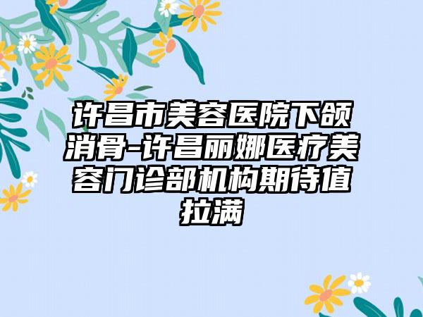 许昌市美容医院下颌消骨-许昌丽娜医疗美容门诊部机构期待值拉满