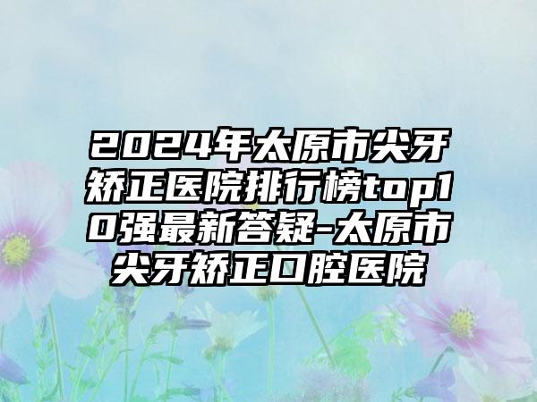 2024年太原市尖牙矫正医院排行榜top10强最新答疑-太原市尖牙矫正口腔医院