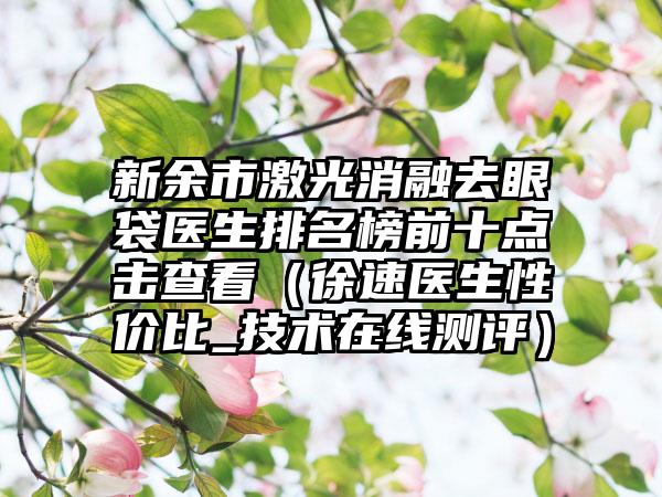 新余市激光消融去眼袋医生排名榜前十点击查看（徐速医生性价比_技术在线测评）