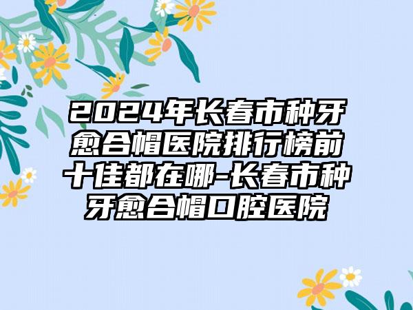 2024年长春市种牙愈合帽医院排行榜前十佳都在哪-长春市种牙愈合帽口腔医院