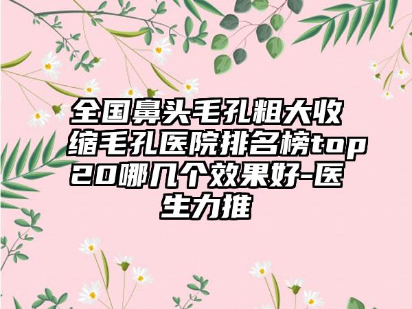 全国鼻头毛孔粗大收缩毛孔医院排名榜top20哪几个效果好-医生力推