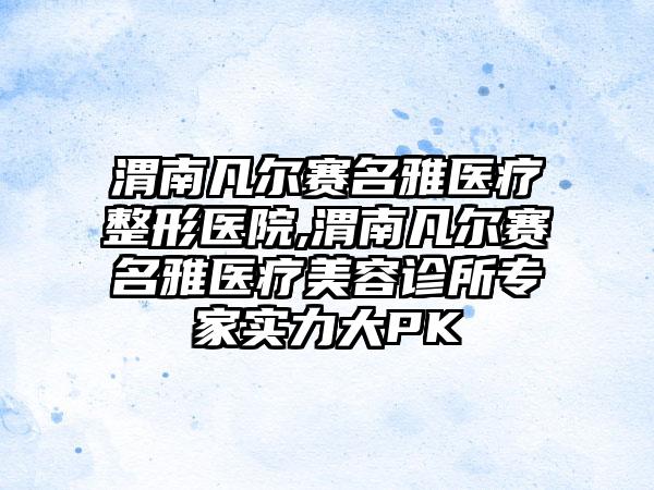 渭南凡尔赛名雅医疗整形医院,渭南凡尔赛名雅医疗美容诊所专家实力大PK