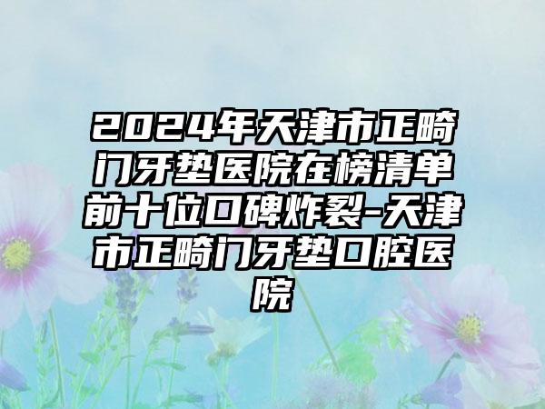 2024年天津市正畸门牙垫医院在榜清单前十位口碑炸裂-天津市正畸门牙垫口腔医院