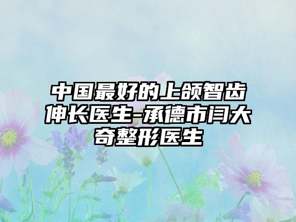 中国最好的上颌智齿伸长医生-承德市闫大奇整形医生