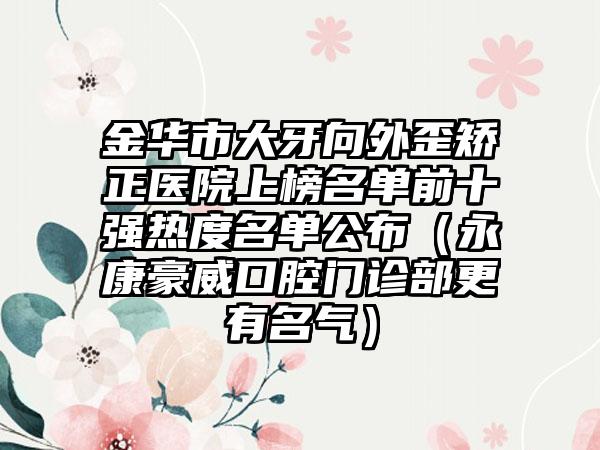 金华市大牙向外歪矫正医院上榜名单前十强热度名单公布（永康豪威口腔门诊部更有名气）