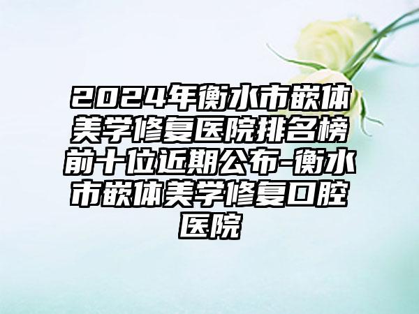 2024年衡水市嵌体美学修复医院排名榜前十位近期公布-衡水市嵌体美学修复口腔医院