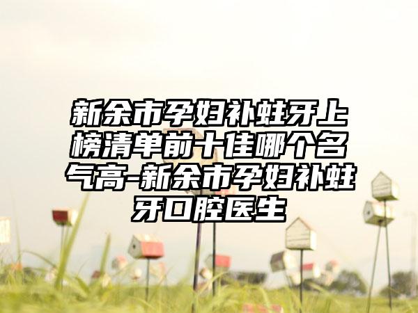 新余市孕妇补蛀牙上榜清单前十佳哪个名气高-新余市孕妇补蛀牙口腔医生