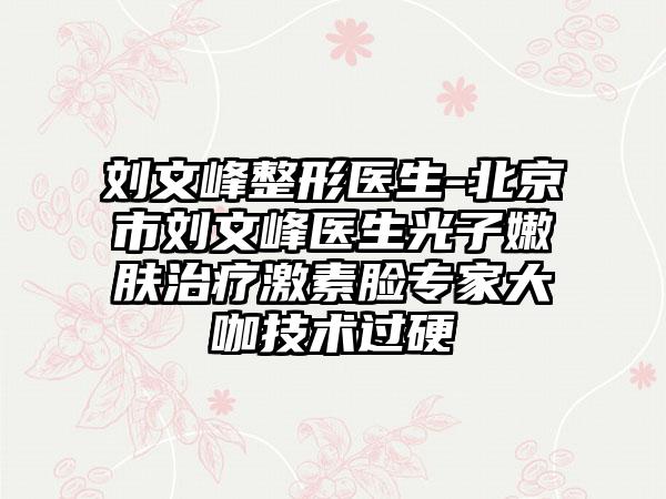 刘文峰整形医生-北京市刘文峰医生光子嫩肤治疗激素脸专家大咖技术过硬