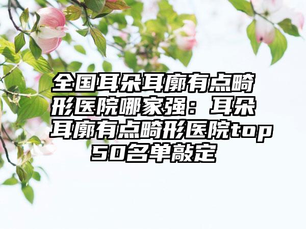 全国耳朵耳廓有点畸形医院哪家强：耳朵耳廓有点畸形医院top50名单敲定