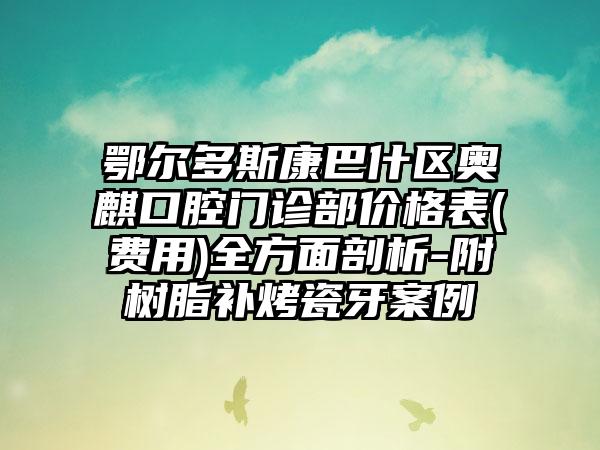 鄂尔多斯康巴什区奥麒口腔门诊部价格表(费用)全方面剖析-附树脂补烤瓷牙案例