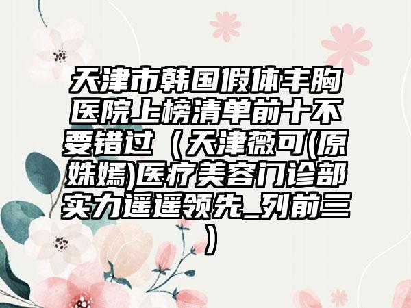 天津市韩国假体丰胸医院上榜清单前十不要错过（天津薇可(原姝嫣)医疗美容门诊部实力遥遥领先_列前三）