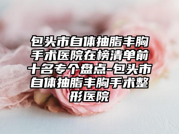 包头市自体抽脂丰胸手术医院在榜清单前十名专个盘点-包头市自体抽脂丰胸手术整形医院