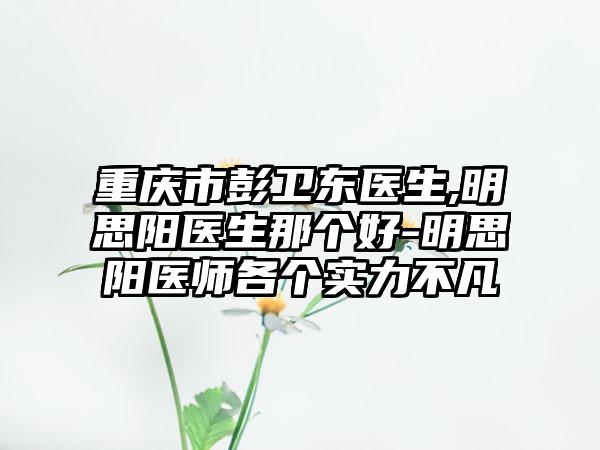 重庆市彭卫东医生,明思阳医生那个好-明思阳医师各个实力不凡