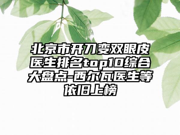 北京市开刀变双眼皮医生排名top10综合大盘点-西尔瓦医生等依旧上榜