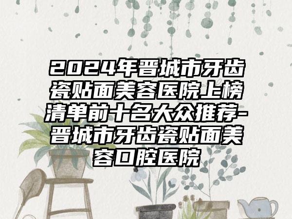 2024年晋城市牙齿瓷贴面美容医院上榜清单前十名大众推荐-晋城市牙齿瓷贴面美容口腔医院