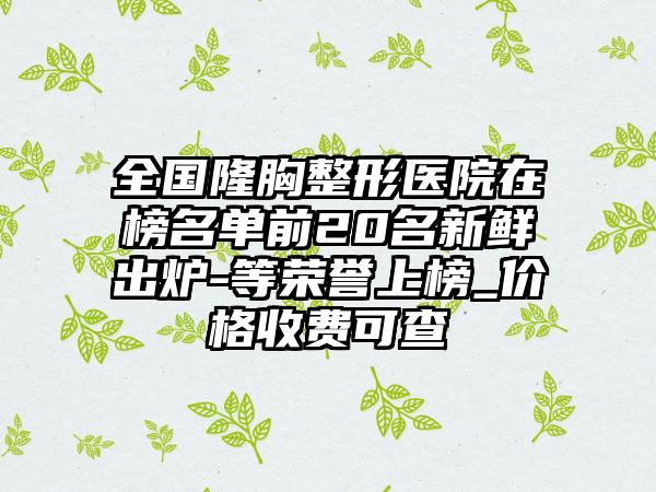 全国隆胸整形医院在榜名单前20名新鲜出炉-等荣誉上榜_价格收费可查