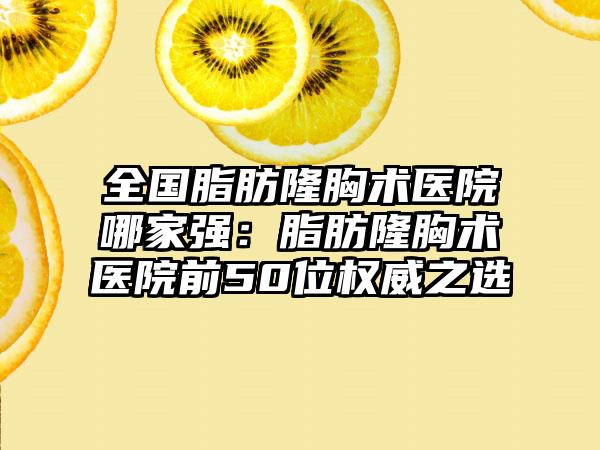 全国脂肪隆胸术医院哪家强：脂肪隆胸术医院前50位权威之选