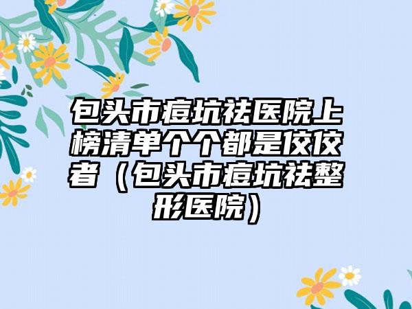 包头市痘坑祛医院上榜清单个个都是佼佼者（包头市痘坑祛整形医院）