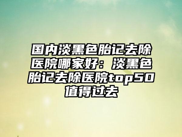 国内淡黑色胎记去除医院哪家好：淡黑色胎记去除医院top50值得过去