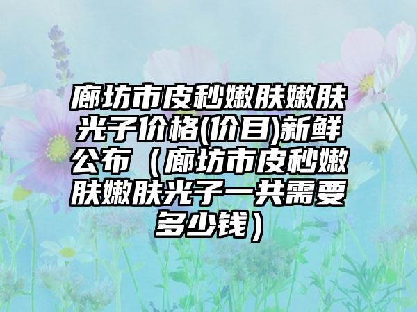 廊坊市皮秒嫩肤嫩肤光子价格(价目)新鲜公布（廊坊市皮秒嫩肤嫩肤光子一共需要多少钱）