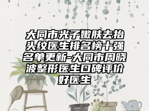 大同市光子嫩肤去抬头纹医生排名榜十强名单更新-大同市周晓波整形医生口碑评价好医生