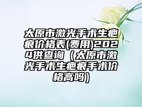 太原市激光手术生疤痕价格表(费用)2024供查询（太原市激光手术生疤痕手术价格高吗）