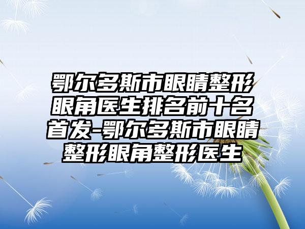 鄂尔多斯市眼睛整形眼角医生排名前十名首发-鄂尔多斯市眼睛整形眼角整形医生